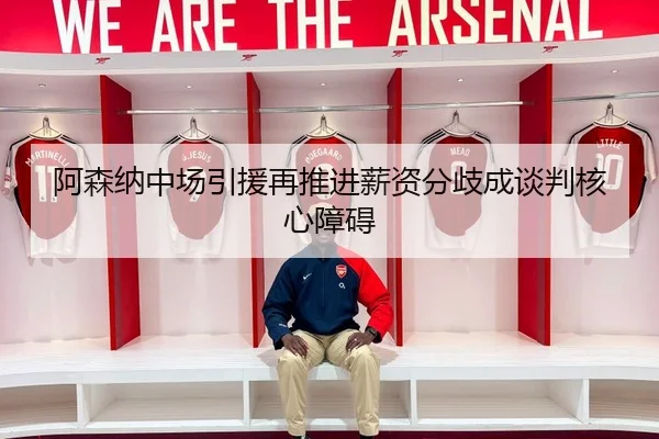 阿森纳中场引援再推进薪资分歧成谈判核心障碍