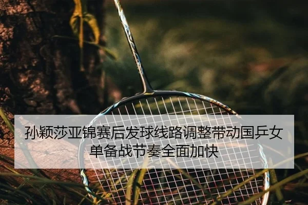 孙颖莎亚锦赛后发球线路调整带动国乒女单备战节奏全面加快